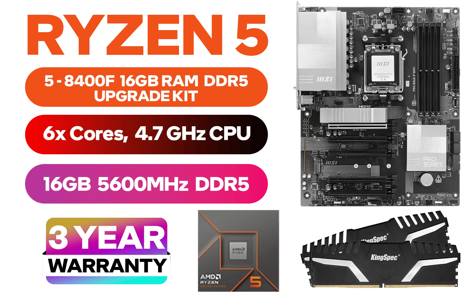AMD RYZEN 5 8400F PRO B840-P WiFi 16GB DDR5 5600MHz Upgrade Kit - MSI PRO B840-P WIFI AMD Ryzen Motherboard + AMD RYZEN 5 8400F 19MB GameCache Up to 4.7GHz CPU (OEM No Packaging) + Kingspec 16GB Kit (16GB x1) 5600MHz Gaming Memory / Discrete GPU Required - No Integrated Graphics